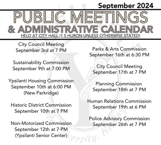 PUBLIC MEETINGS & ADMIN CALENDAR  City Council Meeting September 3rd at 7 PM  Sustainability Commission September 9th at 7:00 PM  Ypsilanti Housing Commission September 10th at 6:00 PM (New Parkridge)  Historic District Commission September 10th at 7 PM  Non-Motorized Commission September 12th at 7 PM (Ypsilanti Senior Center)  Parks & Arts Commission September 16th at 6:30 PM  City Council Meeting September 17th at 7 PM  Planning Commission  September 18th at 7 PM  Human Relations Commission September 19th at 6 PM  Police Advisory Commission September 26th at 7 PM