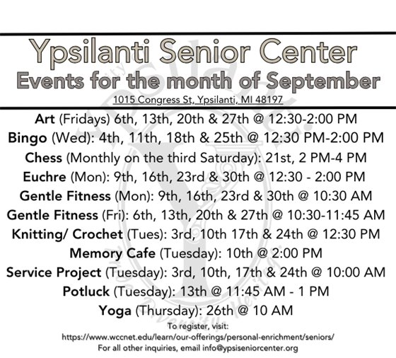 Ypsilanti Senior Center for September Art (Fridays) 6th, 13th, 20th & 27th @ 12:30-2:00 PM Bingo (Wed): 4th, 11th, 18th & 25th @ 12:30 PM-2:00 PM Chess (Monthly on the third Saturday): 21st, 2 PM-4 PM Euchre (Mon): 9th, 16th, 23rd & 30th @ 12:30 - 2:00 PM  Gentle Fitness (Mon): 9th, 16th, 23rd & 30th @ 10:30 AM Gentle Fitness (Fri): 6th, 13th, 20th & 27th @ 10:30-11:45 AM Knitting/ Crochet (Tues): 3rd, 10th 17th & 24th @ 12:30 PM Memory Cafe (Tuesday): 10th @ 2:00 PM Service Project (Tuesday): 3rd, 10th, 17th & 24th @ 10:00 AM Potluck (Tuesday): 13th @ 11:45 AM - 1 PM Yoga (Thursday): 26th @ 10 AM