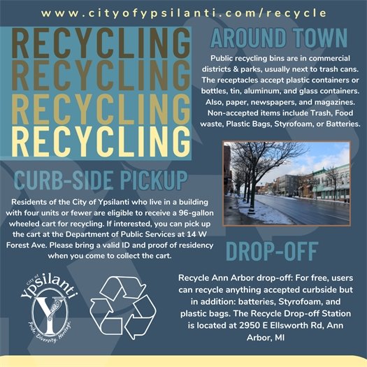 Public recycling bins are in commercial districts & parks, usually next to trash cans. The receptacles accept plastic containers or bottles, tin, aluminum, and glass containers. Also, paper, newspapers, and magazines. Non-accepted items include Trash, Food waste, Plastic Bags, Styrofoam, or Batteries.  Residents of the City of Ypsilanti who live in a building with four units or fewer are eligible to receive a 96-gallon wheeled cart for recycling.   Recycle Ann Arbor drop-off: For free, users can recycle anything accepted curbside but in addition: batteries, Styrofoam, and plastic bags. The Recycle Drop-off Station is located at 2950 E Ellsworth Rd, Ann Arbor, MI